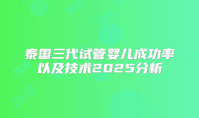 泰国三代试管婴儿成功率以及技术2025分析