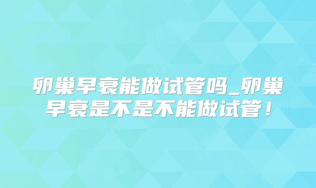 卵巢早衰能做试管吗_卵巢早衰是不是不能做试管!
