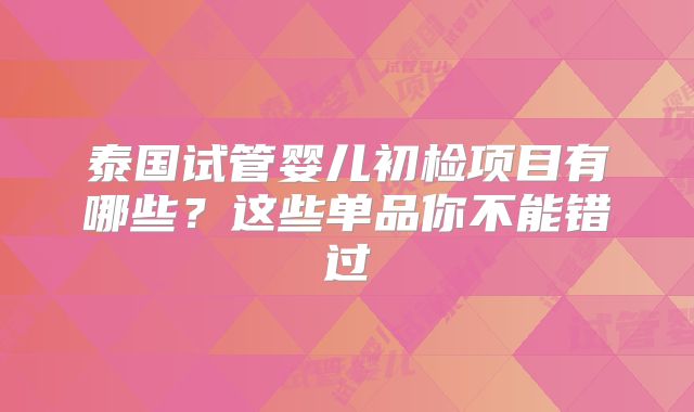 泰国试管婴儿初检项目有哪些？这些单品你不能错过