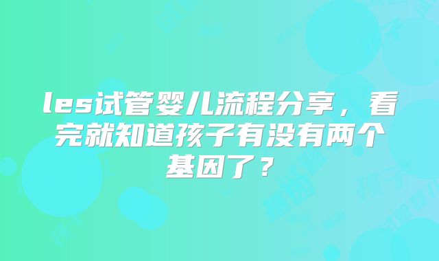 les试管婴儿流程分享，看完就知道孩子有没有两个基因了？
