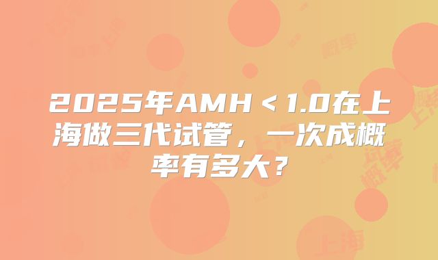 2025年AMH＜1.0在上海做三代试管，一次成概率有多大？