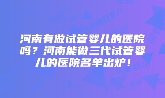 河南有做试管婴儿的医院吗？河南能做三代试管婴儿的医院名单出炉！