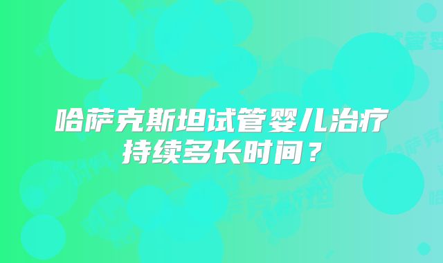 哈萨克斯坦试管婴儿治疗持续多长时间？