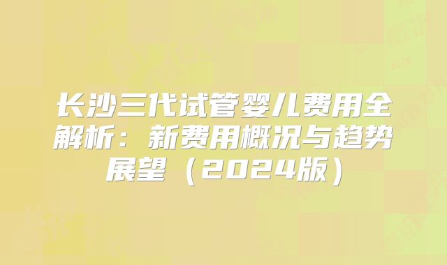 长沙三代试管婴儿费用全解析:新费用概况与趋势展望(2024版)