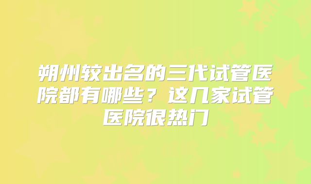 朔州较出名的三代试管医院都有哪些？这几家试管医院很热门