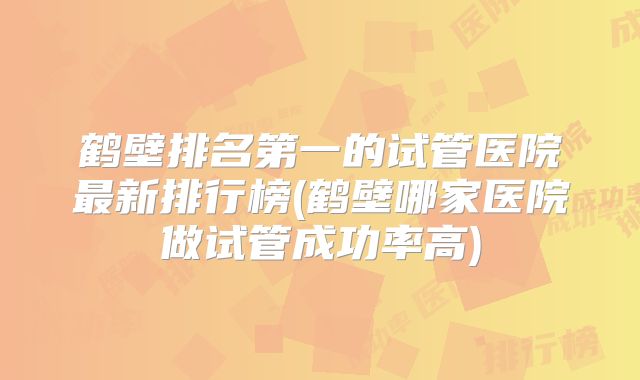 鹤壁排名第一的试管医院最新排行榜(鹤壁哪家医院做试管成功率高)