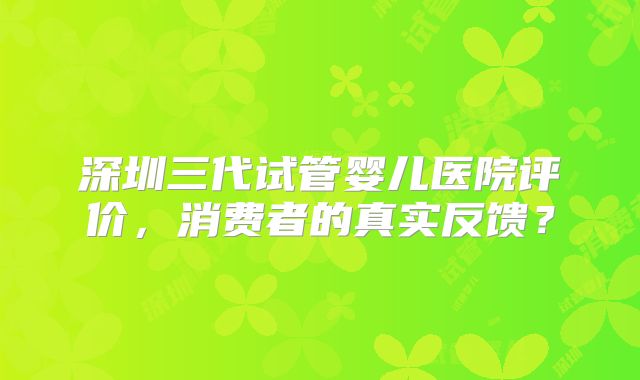 深圳三代试管婴儿医院评价，消费者的真实反馈？