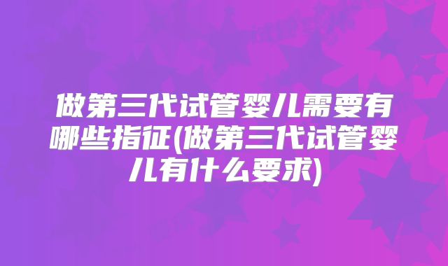 做第三代试管婴儿需要有哪些指征(做第三代试管婴儿有什么要求)