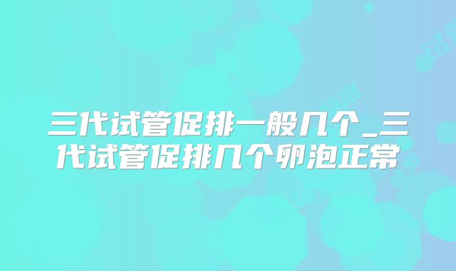 三代试管促排一般几个_三代试管促排几个卵泡正常