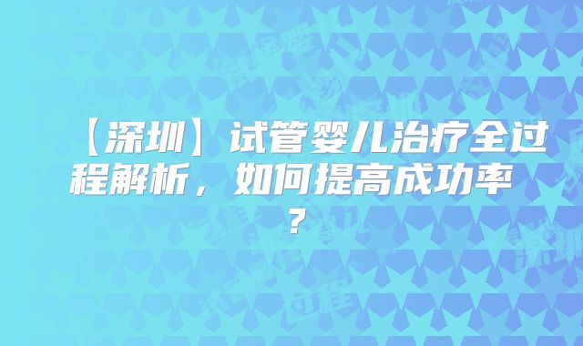 【深圳】试管婴儿治疗全过程解析，如何提高成功率？