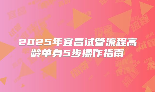 2025年宜昌试管流程高龄单身5步操作指南