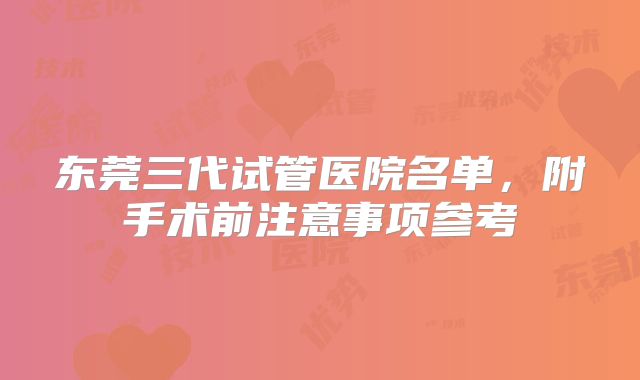 东莞三代试管医院名单,附手术前注意事项参考