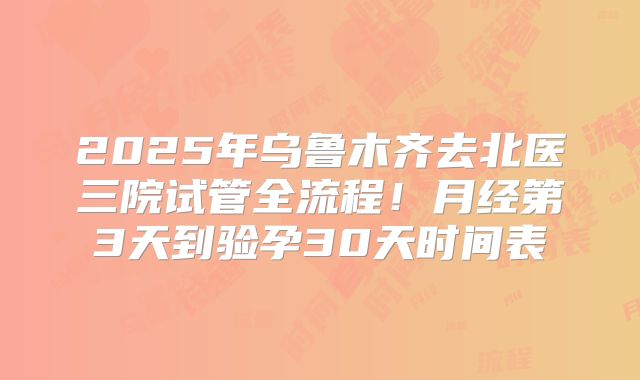2025年乌鲁木齐去北医三院试管全流程！月经第3天到验孕30天时间表