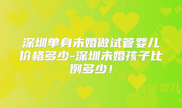 深圳单身未婚做试管婴儿价格多少-深圳未婚孩子比例多少！
