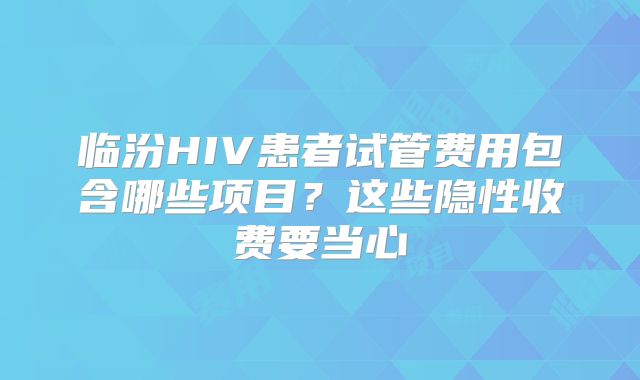 临汾HIV患者试管费用包含哪些项目？这些隐性收费要当心