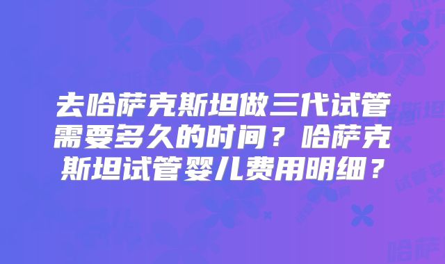 去哈萨克斯坦做三代试管需要多久的时间？哈萨克斯坦试管婴儿费用明细？
