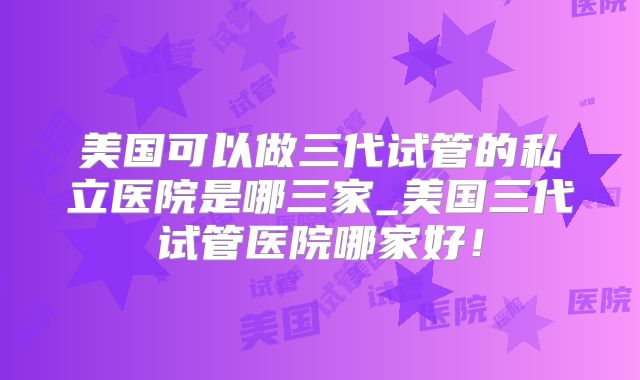 美国可以做三代试管的私立医院是哪三家_美国三代试管医院哪家好!