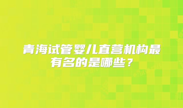 青海试管婴儿直营机构最有名的是哪些？