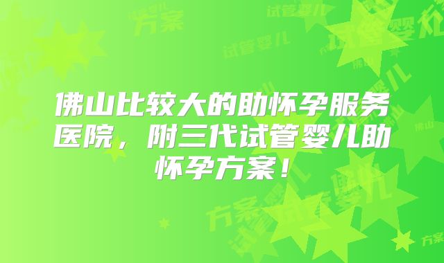 佛山比较大的助怀孕服务医院，附三代试管婴儿助怀孕方案！