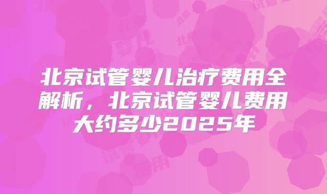 北京试管婴儿治疗费用全解析，北京试管婴儿费用大约多少2025年