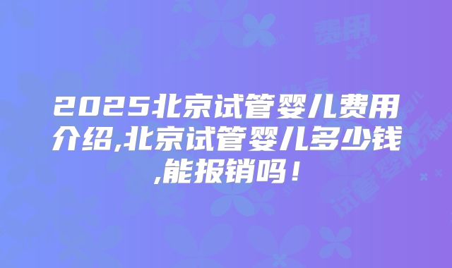 2025北京试管婴儿费用介绍,北京试管婴儿多少钱,能报销吗！