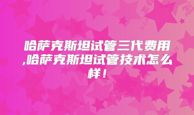 哈萨克斯坦试管三代费用,哈萨克斯坦试管技术怎么样！