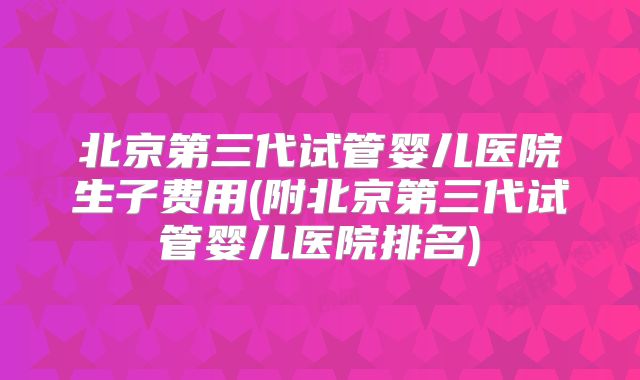 北京第三代试管婴儿医院生子费用(附北京第三代试管婴儿医院排名)