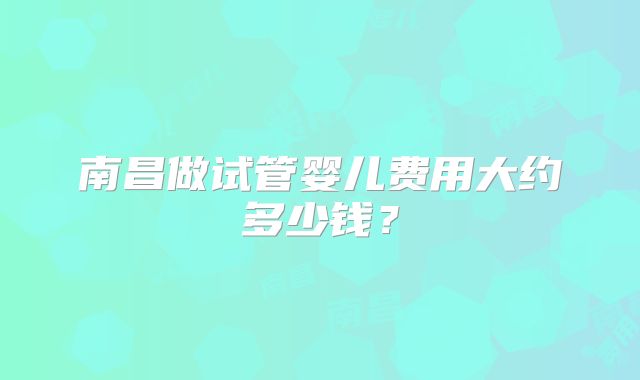 南昌做试管婴儿费用大约多少钱？