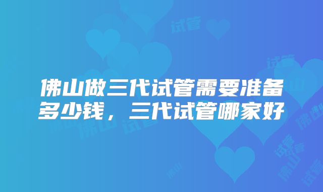 佛山做三代试管需要准备多少钱，三代试管哪家好