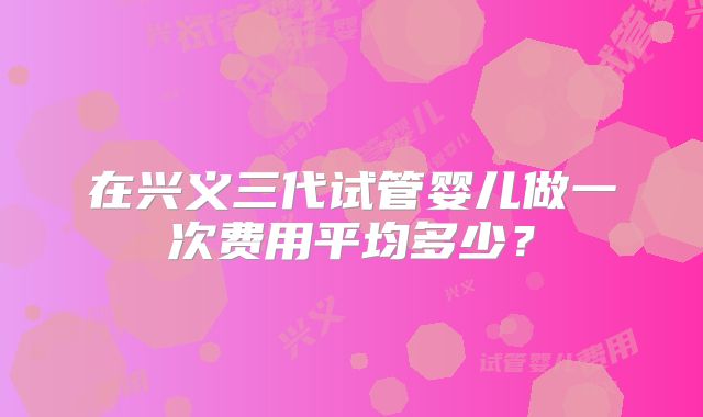 在兴义三代试管婴儿做一次费用平均多少？