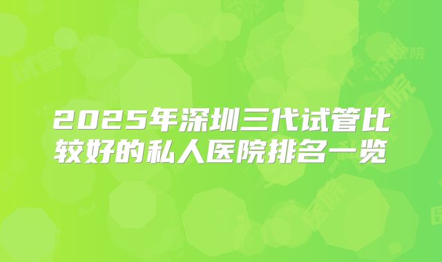 2025年深圳三代试管比较好的私人医院排名一览