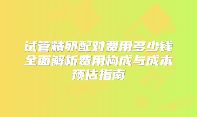 试管精卵配对费用多少钱全面解析费用构成与成本预估指南