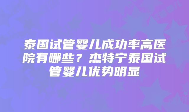 泰国试管婴儿成功率高医院有哪些？杰特宁泰国试管婴儿优势明显