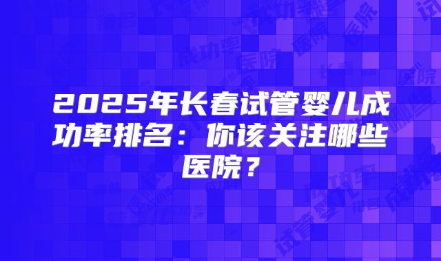 2025年长春试管婴儿成功率排名：你该关注哪些医院？