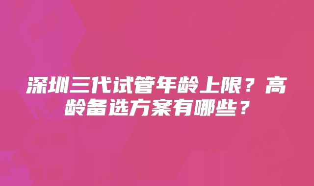 深圳三代试管年龄上限？高龄备选方案有哪些？