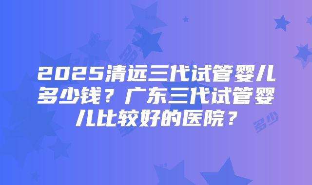 2025清远三代试管婴儿多少钱？广东三代试管婴儿比较好的医院？