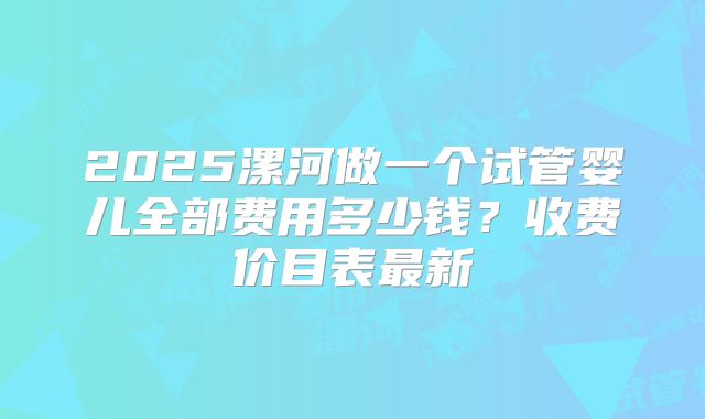 2025漯河做一个试管婴儿全部费用多少钱？收费价目表最新