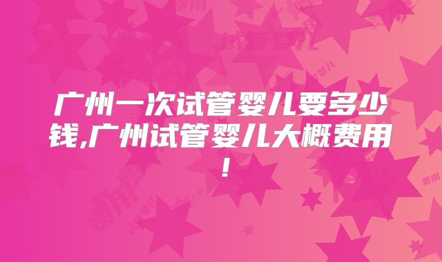 广州一次试管婴儿要多少钱,广州试管婴儿大概费用！