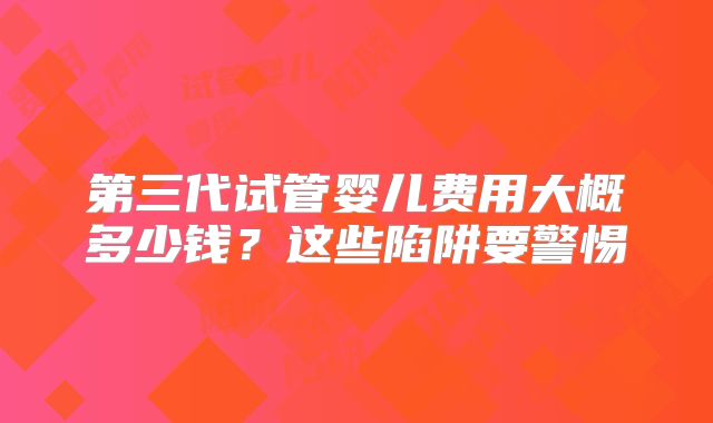 第三代试管婴儿费用大概多少钱?这些陷阱要警惕