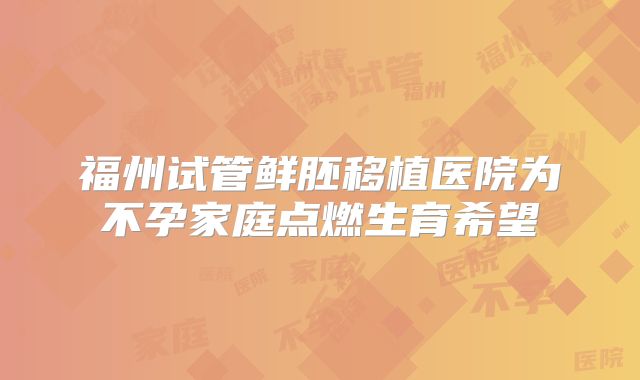 福州试管鲜胚移植医院为不孕家庭点燃生育希望