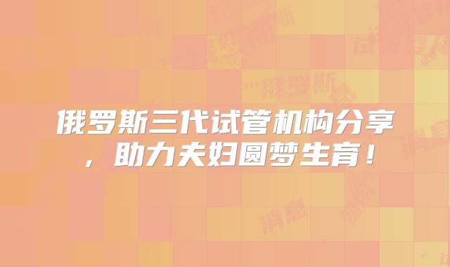 俄罗斯三代试管机构分享，助力夫妇圆梦生育！