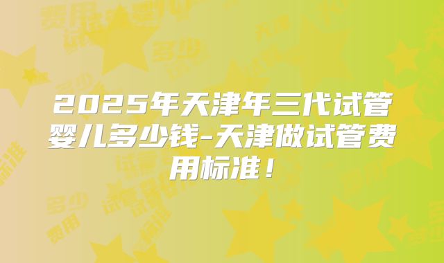2025年天津年三代试管婴儿多少钱-天津做试管费用标准！