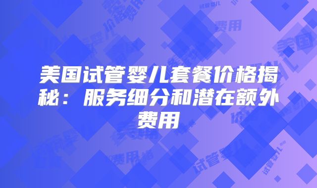 美国试管婴儿套餐价格揭秘：服务细分和潜在额外费用