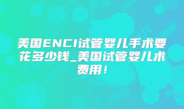 美国ENCI试管婴儿手术要花多少钱_美国试管婴儿术费用！