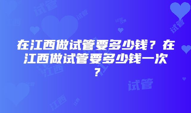 在江西做试管要多少钱？在江西做试管要多少钱一次？