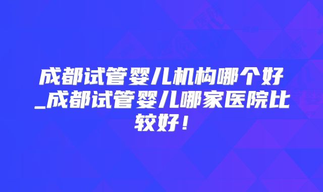 成都试管婴儿机构哪个好_成都试管婴儿哪家医院比较好！
