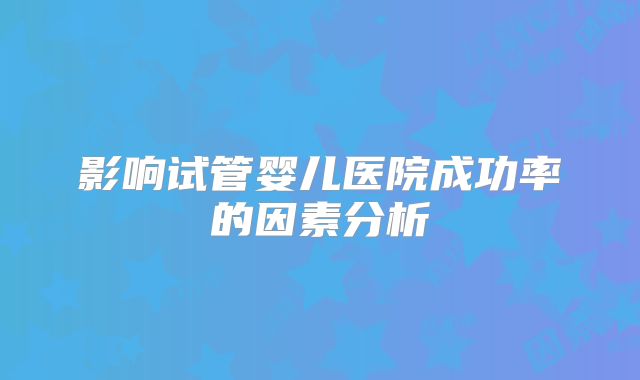 影响试管婴儿医院成功率的因素分析