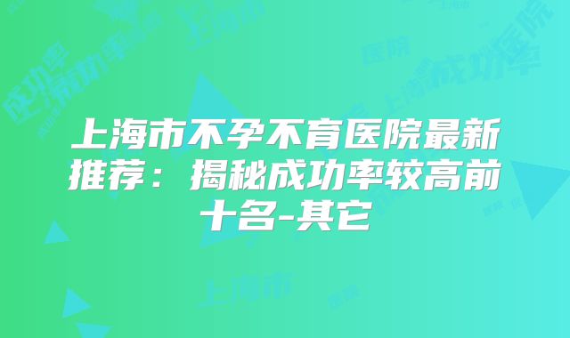 上海市不孕不育医院最新推荐:揭秘成功率较高前十名-其它