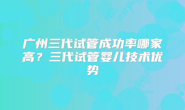 广州三代试管成功率哪家高?三代试管婴儿技术优势