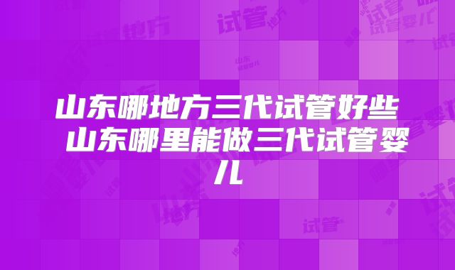 山东哪地方三代试管好些 山东哪里能做三代试管婴儿
